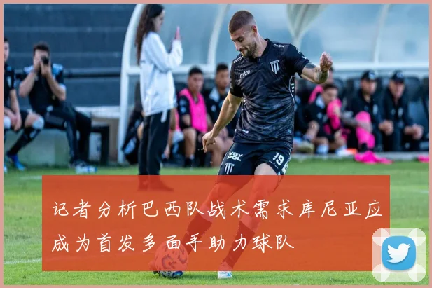 记者分析巴西队战术需求库尼亚应成为首发多面手助力球队