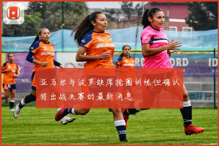 亚马尔与波罗缺席抢圈训练但确认将出战决赛的最新消息