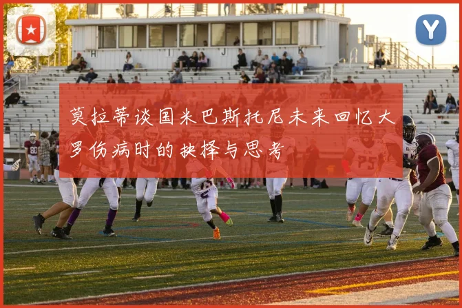 莫拉蒂谈国米巴斯托尼未来回忆大罗伤病时的抉择与思考
