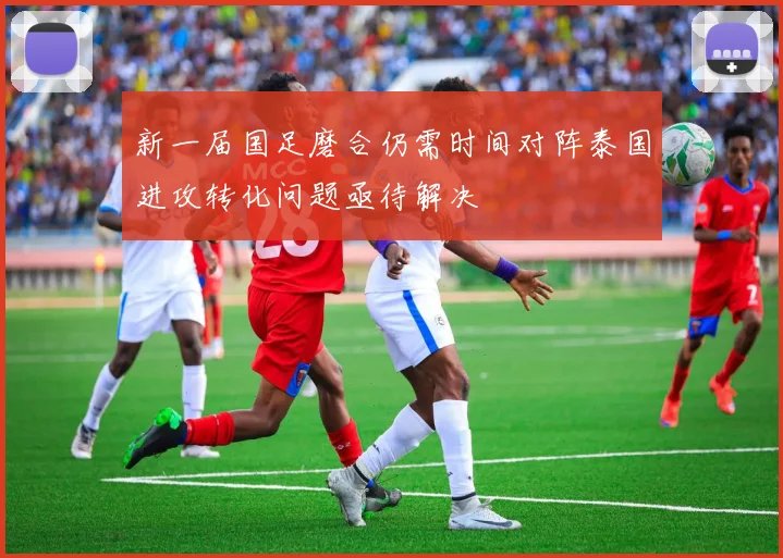 新一届国足磨合仍需时间对阵泰国进攻转化问题亟待解决