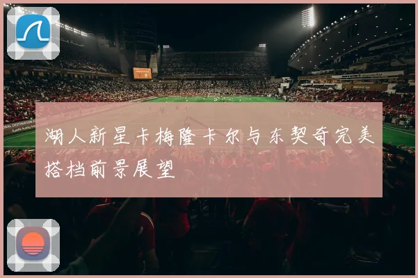 湖人新星卡梅隆卡尔与东契奇完美搭档前景展望