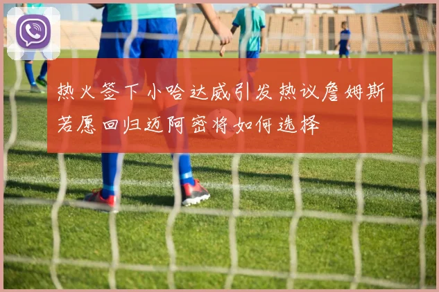 热火签下小哈达威引发热议詹姆斯若愿回归迈阿密将如何选择