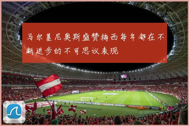 马尔基尼奥斯盛赞梅西每年都在不断进步的不可思议表现