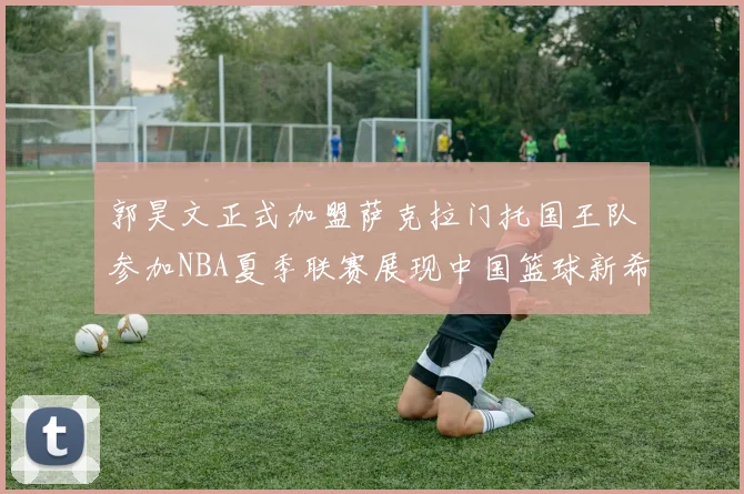 郭昊文正式加盟萨克拉门托国王队参加NBA夏季联赛展现中国篮球新希望