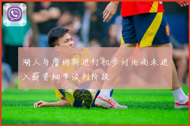 湖人与詹姆斯进行初步讨论尚未进入薪资细节谈判阶段