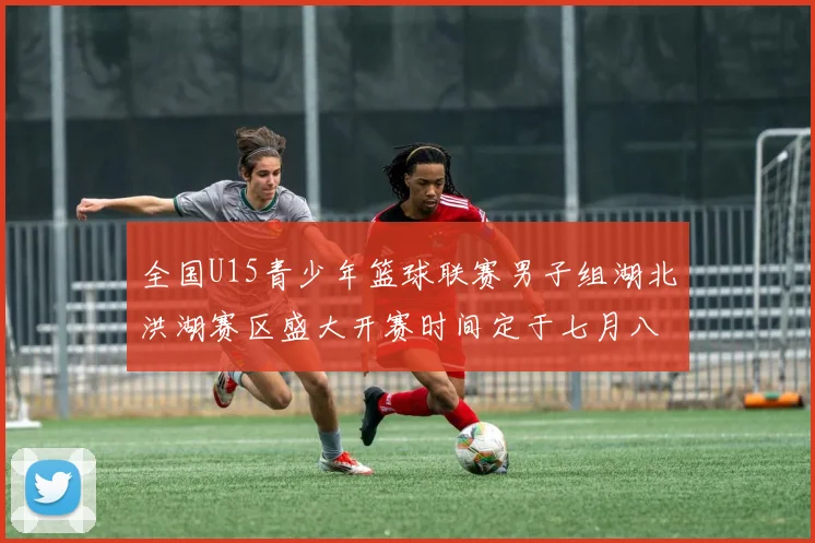 全国U15青少年篮球联赛男子组湖北洪湖赛区盛大开赛时间定于七月八日至十三日