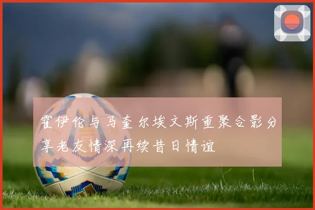 霍伊伦与马奎尔埃文斯重聚合影分享老友情深再续昔日情谊