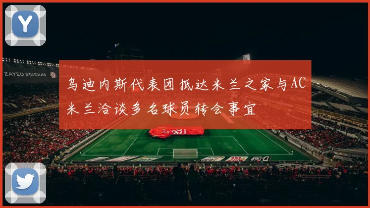 乌迪内斯代表团抵达米兰之家与AC米兰洽谈多名球员转会事宜