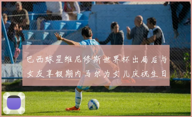 巴西球星维尼修斯世界杯出局后与女友享假期内马尔为女儿庆祝生日