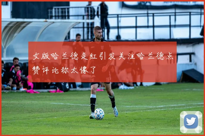 女版哈兰德走红引发关注哈兰德点赞评论称太像了